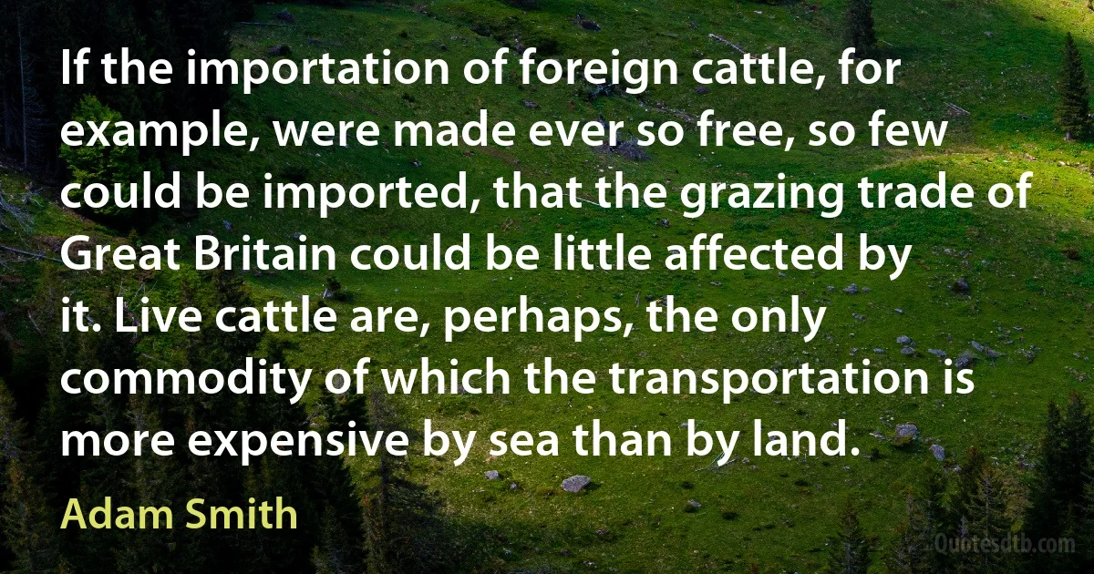 If the importation of foreign cattle, for example, were made ever so free, so few could be imported, that the grazing trade of Great Britain could be little affected by it. Live cattle are, perhaps, the only commodity of which the transportation is more expensive by sea than by land. (Adam Smith)