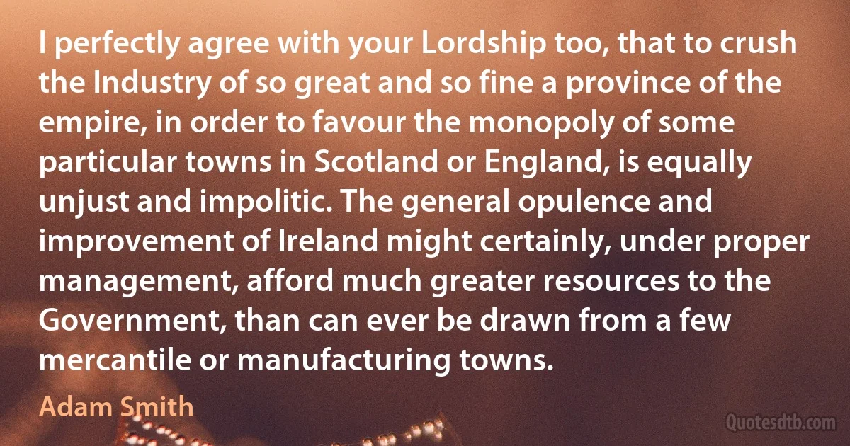 I perfectly agree with your Lordship too, that to crush the Industry of so great and so fine a province of the empire, in order to favour the monopoly of some particular towns in Scotland or England, is equally unjust and impolitic. The general opulence and improvement of Ireland might certainly, under proper management, afford much greater resources to the Government, than can ever be drawn from a few mercantile or manufacturing towns. (Adam Smith)