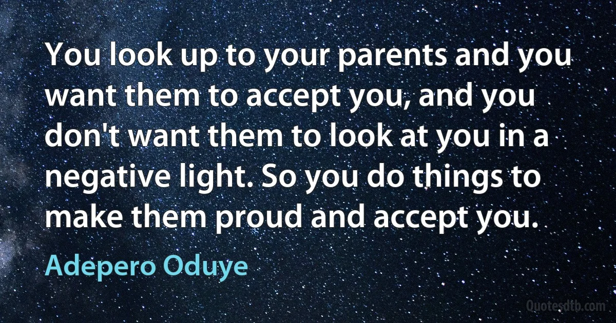 You look up to your parents and you want them to accept you, and you don't want them to look at you in a negative light. So you do things to make them proud and accept you. (Adepero Oduye)