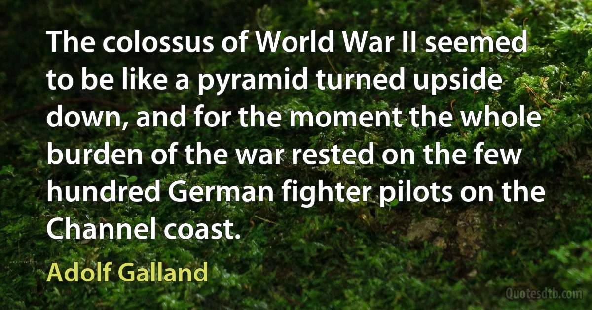 The colossus of World War II seemed to be like a pyramid turned upside down, and for the moment the whole burden of the war rested on the few hundred German fighter pilots on the Channel coast. (Adolf Galland)