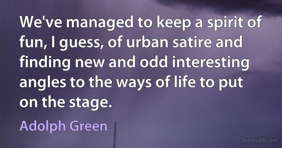 We've managed to keep a spirit of fun, I guess, of urban satire and finding new and odd interesting angles to the ways of life to put on the stage. (Adolph Green)