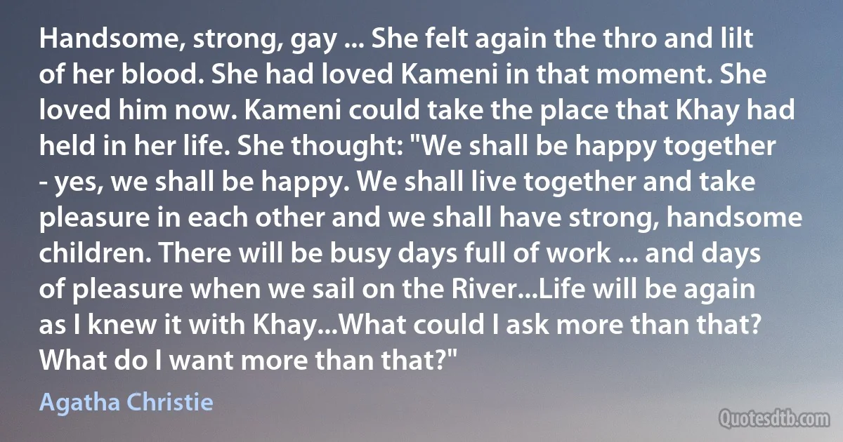 Handsome, strong, gay ... She felt again the thro and lilt of her blood. She had loved Kameni in that moment. She loved him now. Kameni could take the place that Khay had held in her life. She thought: "We shall be happy together - yes, we shall be happy. We shall live together and take pleasure in each other and we shall have strong, handsome children. There will be busy days full of work ... and days of pleasure when we sail on the River...Life will be again as I knew it with Khay...What could I ask more than that? What do I want more than that?" (Agatha Christie)