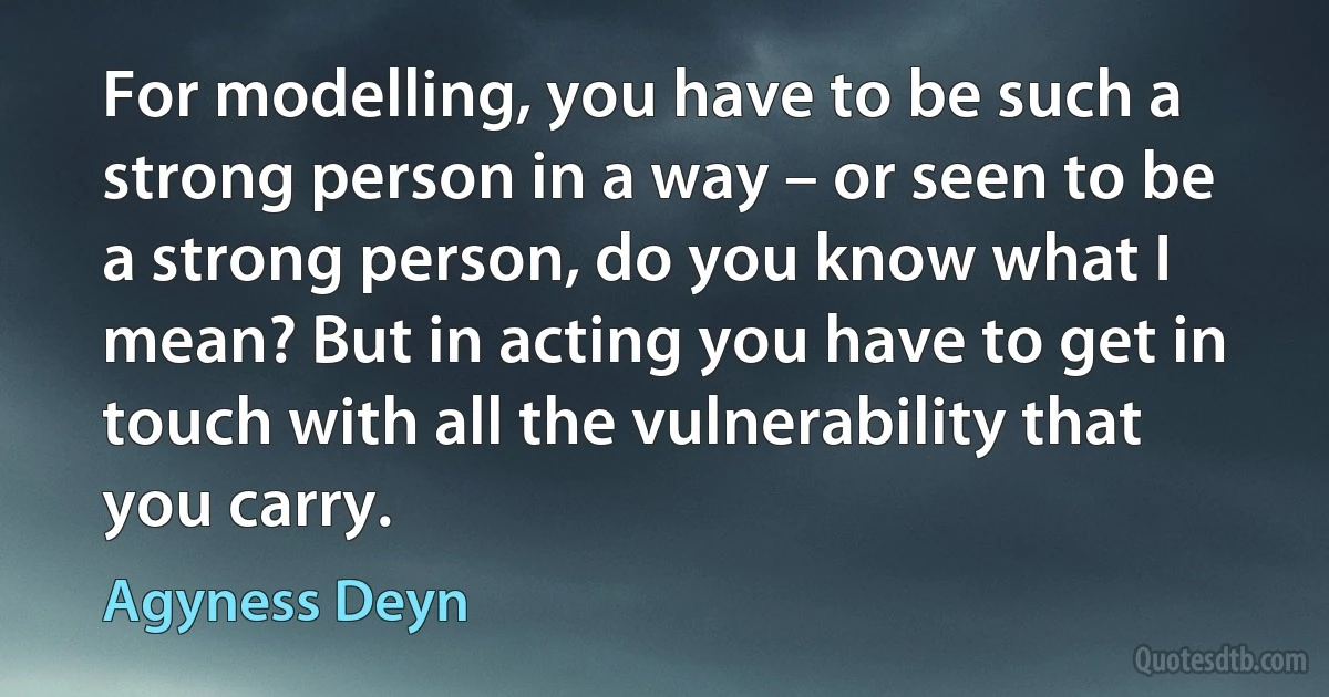 For modelling, you have to be such a strong person in a way – or seen to be a strong person, do you know what I mean? But in acting you have to get in touch with all the vulnerability that you carry. (Agyness Deyn)