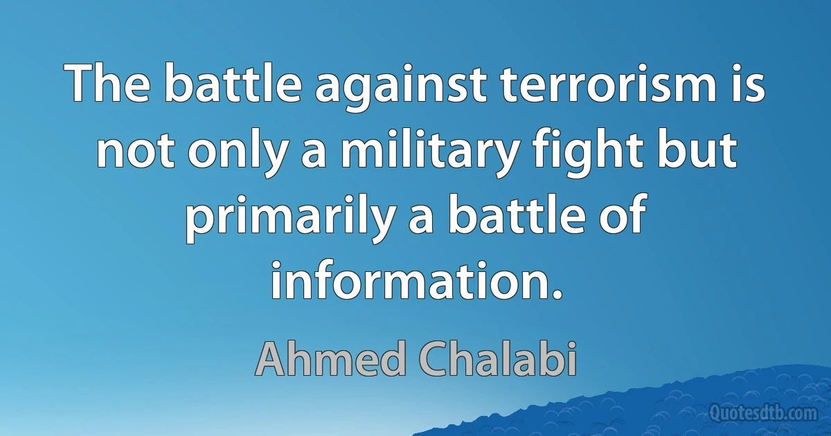 The battle against terrorism is not only a military fight but primarily a battle of information. (Ahmed Chalabi)