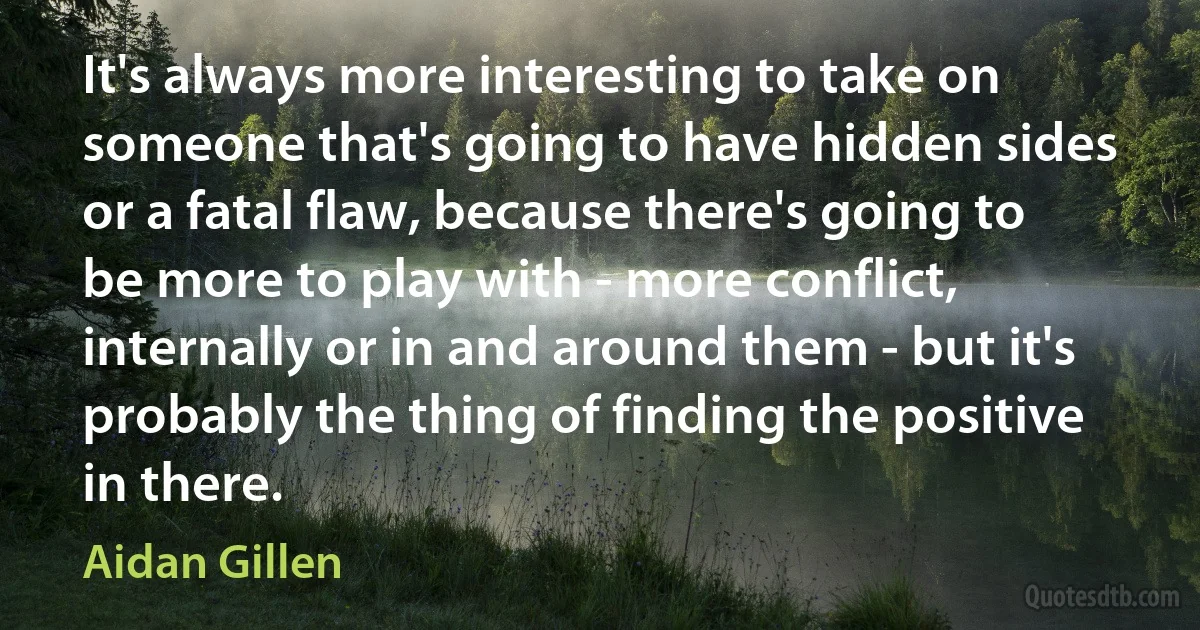 It's always more interesting to take on someone that's going to have hidden sides or a fatal flaw, because there's going to be more to play with - more conflict, internally or in and around them - but it's probably the thing of finding the positive in there. (Aidan Gillen)