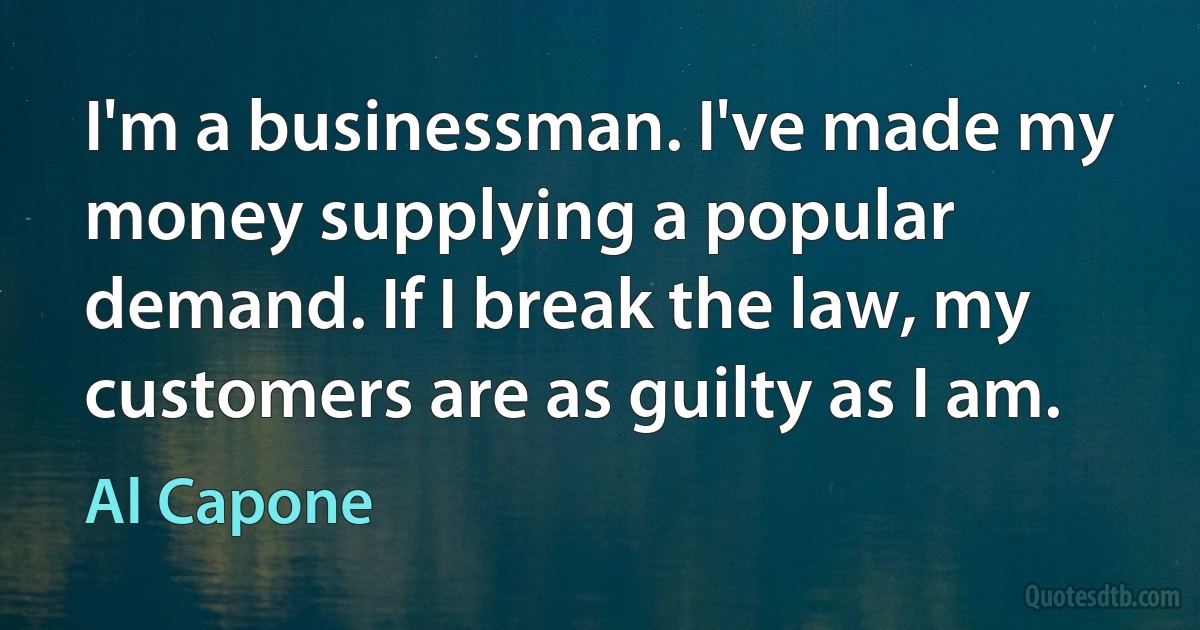 I'm a businessman. I've made my money supplying a popular demand. If I break the law, my customers are as guilty as I am. (Al Capone)