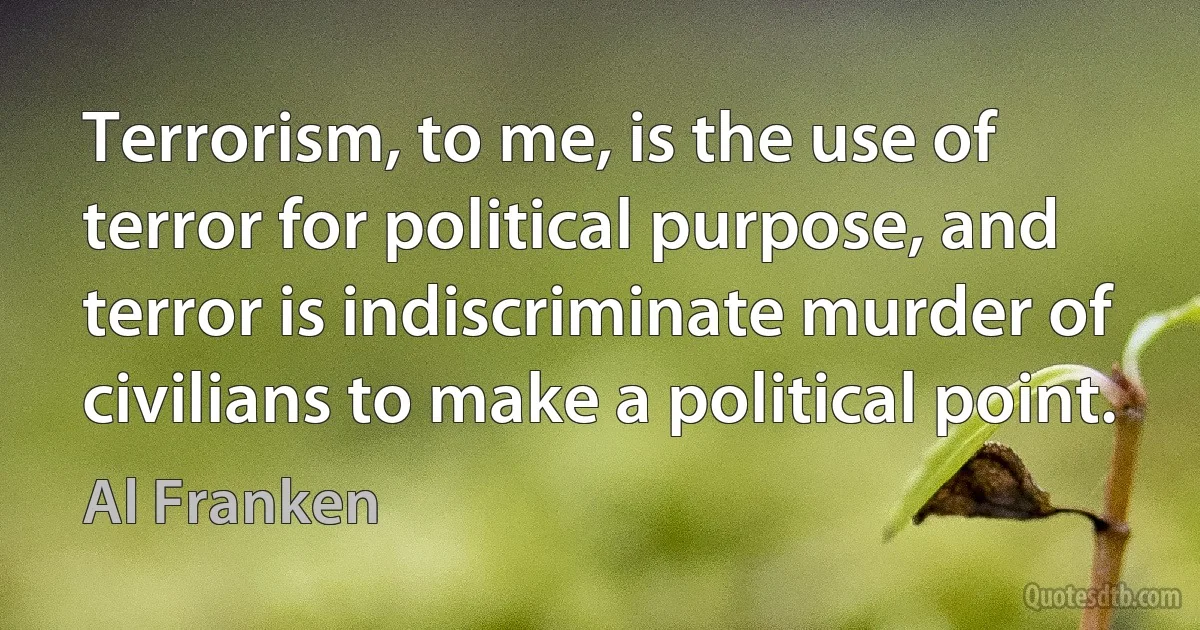 Terrorism, to me, is the use of terror for political purpose, and terror is indiscriminate murder of civilians to make a political point. (Al Franken)