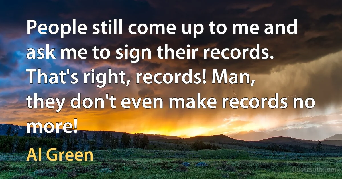 People still come up to me and ask me to sign their records. That's right, records! Man, they don't even make records no more! (Al Green)