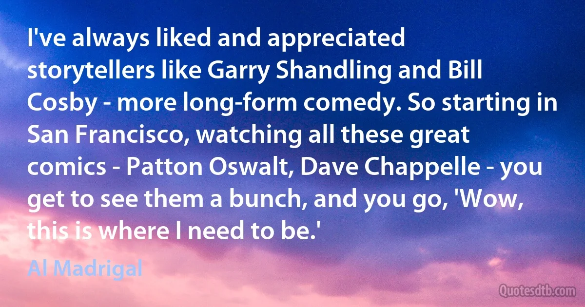 I've always liked and appreciated storytellers like Garry Shandling and Bill Cosby - more long-form comedy. So starting in San Francisco, watching all these great comics - Patton Oswalt, Dave Chappelle - you get to see them a bunch, and you go, 'Wow, this is where I need to be.' (Al Madrigal)