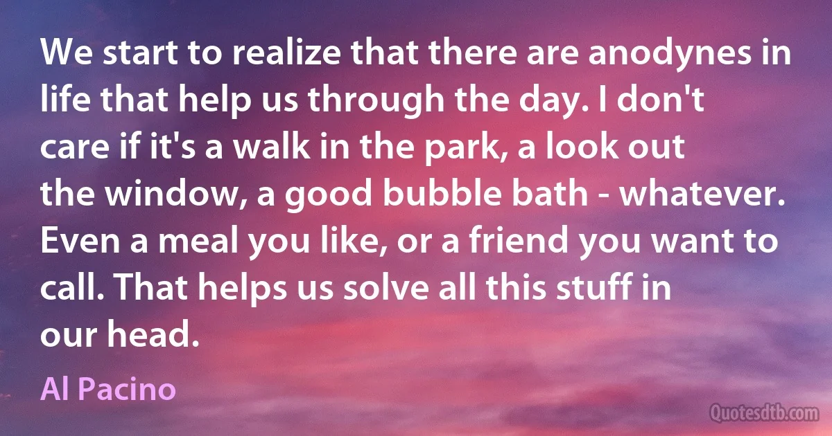 We start to realize that there are anodynes in life that help us through the day. I don't care if it's a walk in the park, a look out the window, a good bubble bath - whatever. Even a meal you like, or a friend you want to call. That helps us solve all this stuff in our head. (Al Pacino)