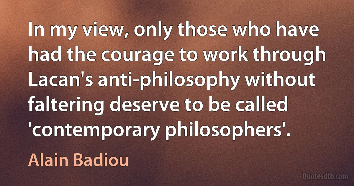 In my view, only those who have had the courage to work through Lacan's anti-philosophy without faltering deserve to be called 'contemporary philosophers'. (Alain Badiou)