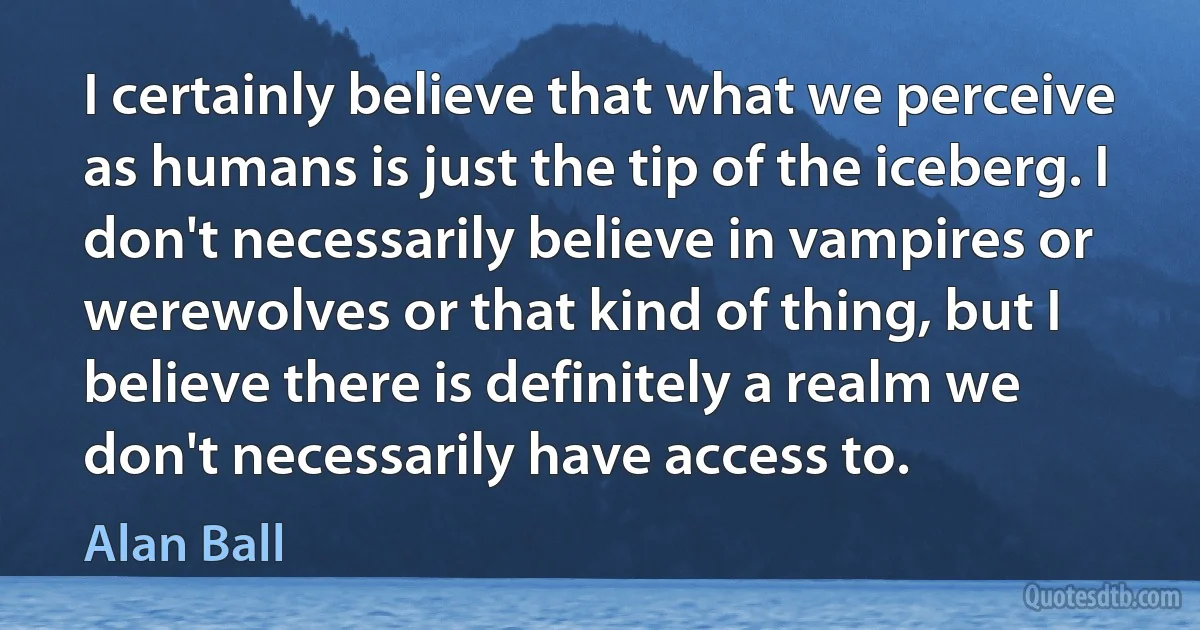 I certainly believe that what we perceive as humans is just the tip of the iceberg. I don't necessarily believe in vampires or werewolves or that kind of thing, but I believe there is definitely a realm we don't necessarily have access to. (Alan Ball)