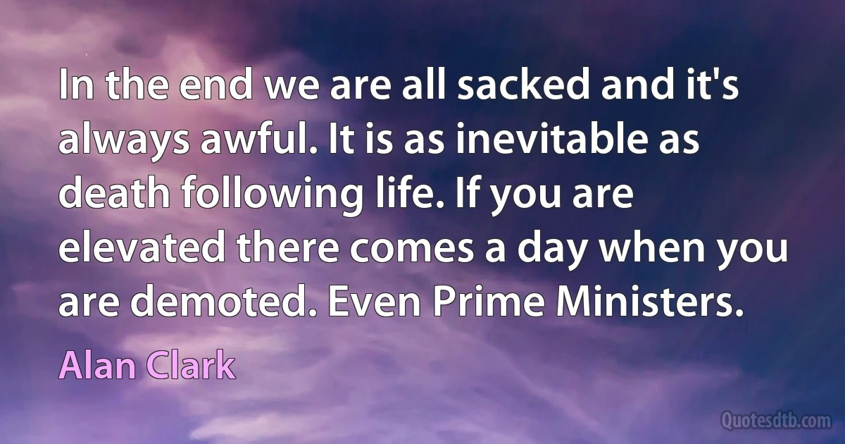 In the end we are all sacked and it's always awful. It is as inevitable as death following life. If you are elevated there comes a day when you are demoted. Even Prime Ministers. (Alan Clark)