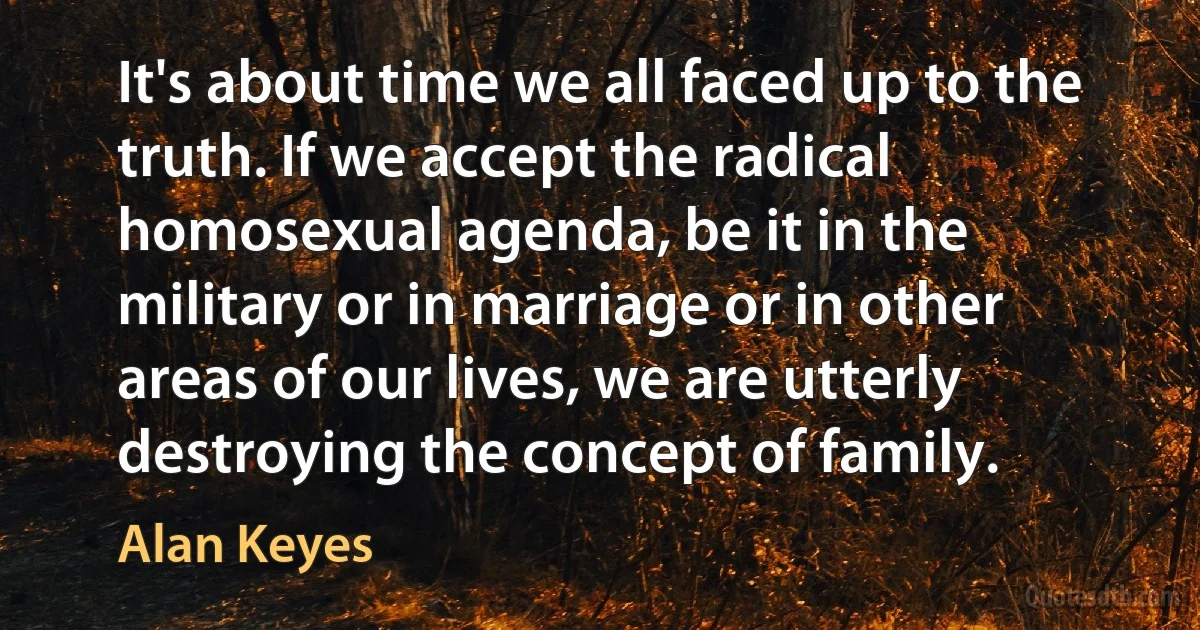 It's about time we all faced up to the truth. If we accept the radical homosexual agenda, be it in the military or in marriage or in other areas of our lives, we are utterly destroying the concept of family. (Alan Keyes)