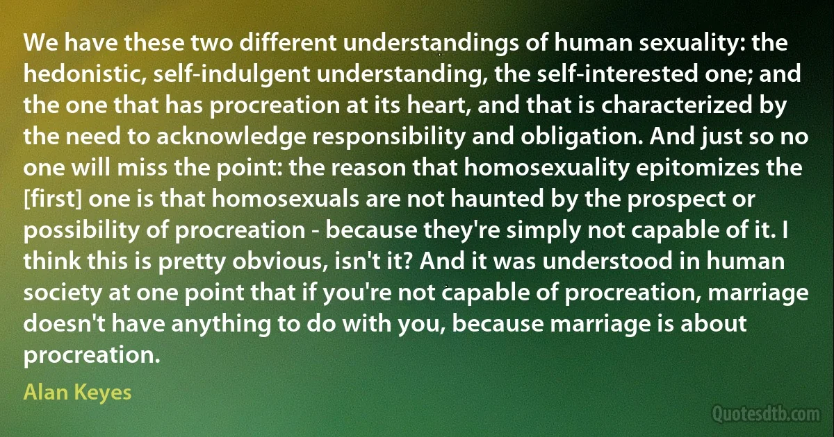 We have these two different understandings of human sexuality: the hedonistic, self-indulgent understanding, the self-interested one; and the one that has procreation at its heart, and that is characterized by the need to acknowledge responsibility and obligation. And just so no one will miss the point: the reason that homosexuality epitomizes the [first] one is that homosexuals are not haunted by the prospect or possibility of procreation - because they're simply not capable of it. I think this is pretty obvious, isn't it? And it was understood in human society at one point that if you're not capable of procreation, marriage doesn't have anything to do with you, because marriage is about procreation. (Alan Keyes)