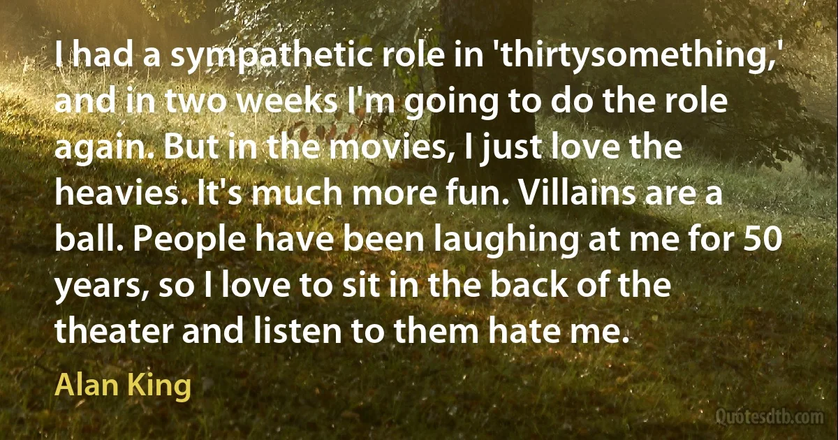 I had a sympathetic role in 'thirtysomething,' and in two weeks I'm going to do the role again. But in the movies, I just love the heavies. It's much more fun. Villains are a ball. People have been laughing at me for 50 years, so I love to sit in the back of the theater and listen to them hate me. (Alan King)