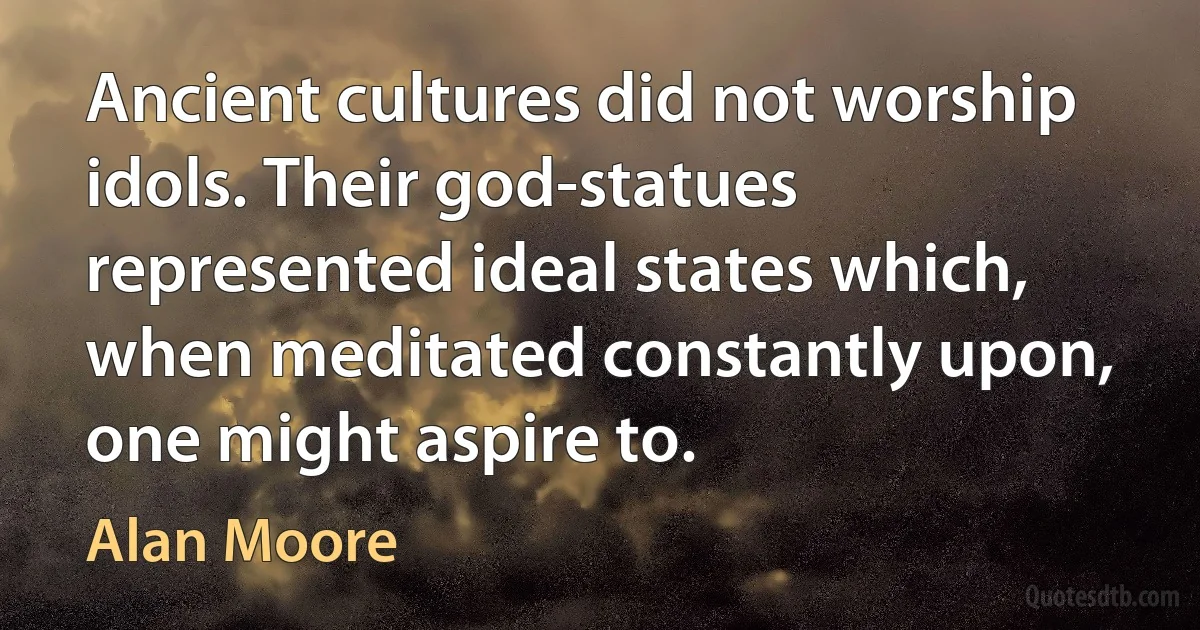 Ancient cultures did not worship idols. Their god-statues represented ideal states which, when meditated constantly upon, one might aspire to. (Alan Moore)