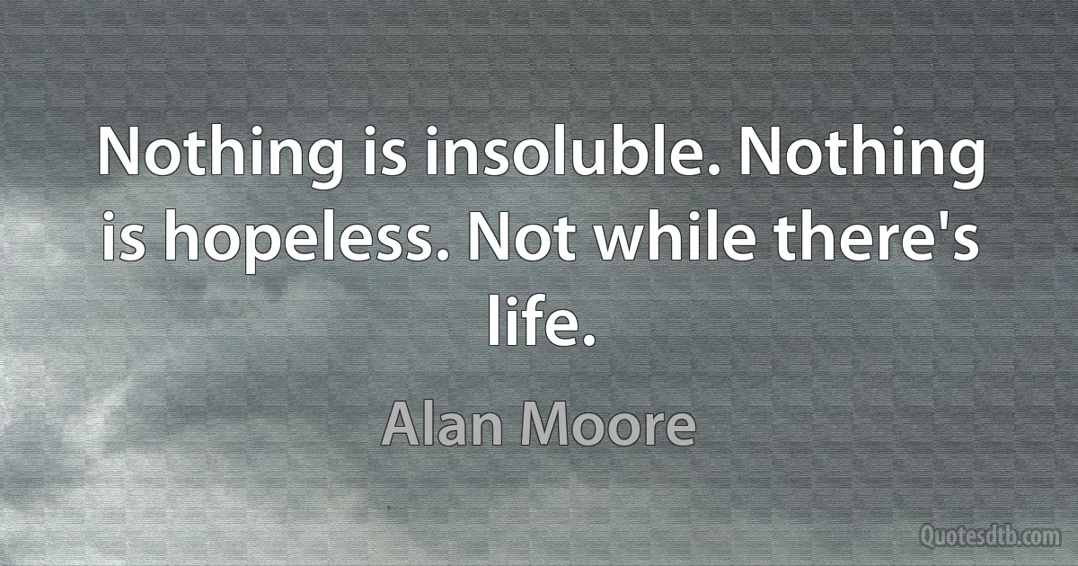 Nothing is insoluble. Nothing is hopeless. Not while there's life. (Alan Moore)