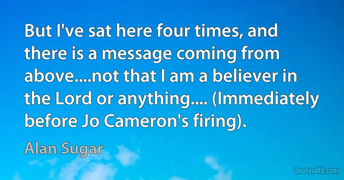 But I've sat here four times, and there is a message coming from above....not that I am a believer in the Lord or anything.... (Immediately before Jo Cameron's firing). (Alan Sugar)