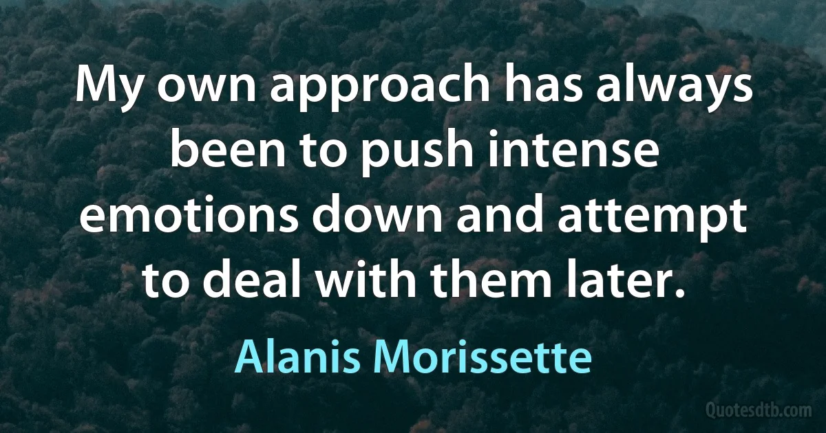 My own approach has always been to push intense emotions down and attempt to deal with them later. (Alanis Morissette)