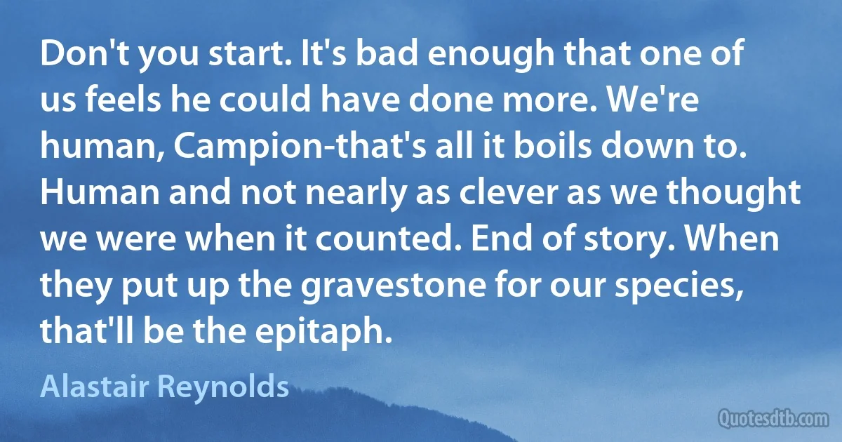 Don't you start. It's bad enough that one of us feels he could have done more. We're human, Campion-that's all it boils down to. Human and not nearly as clever as we thought we were when it counted. End of story. When they put up the gravestone for our species, that'll be the epitaph. (Alastair Reynolds)