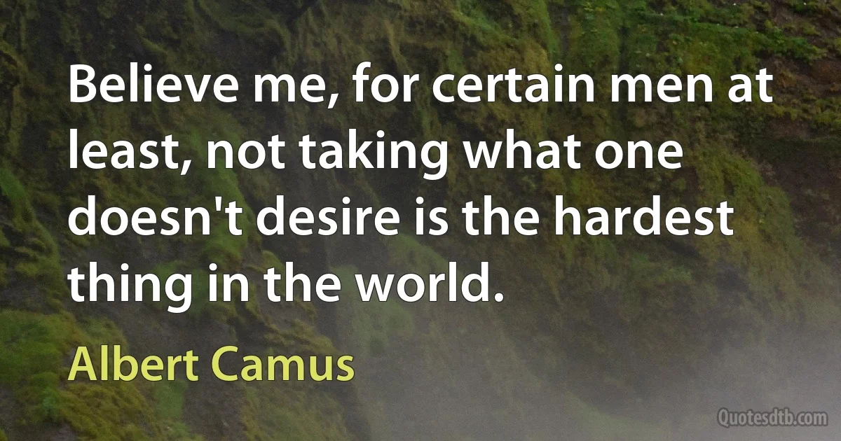 Believe me, for certain men at least, not taking what one doesn't desire is the hardest thing in the world. (Albert Camus)