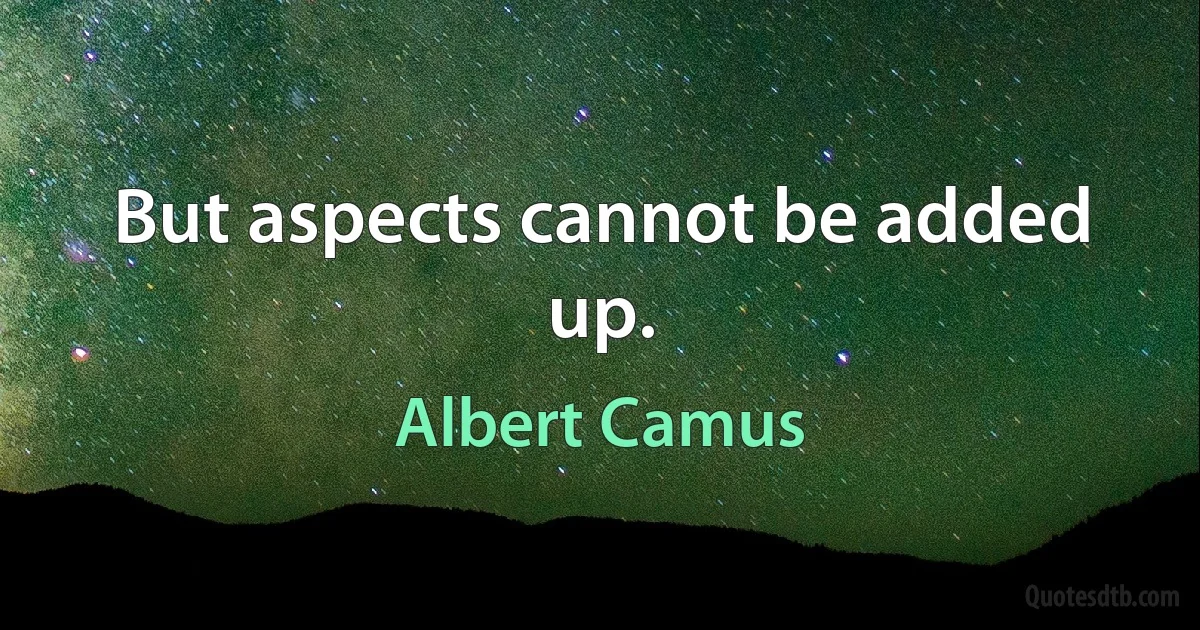 But aspects cannot be added up. (Albert Camus)