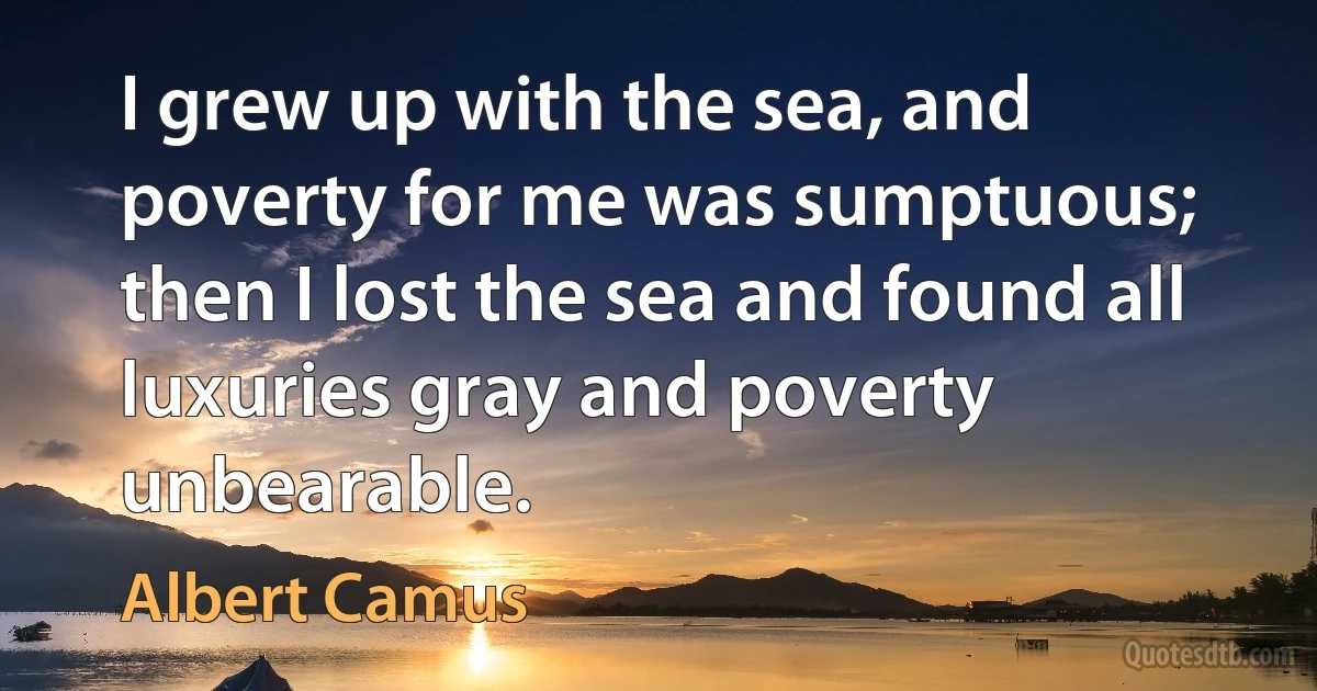 I grew up with the sea, and poverty for me was sumptuous; then I lost the sea and found all luxuries gray and poverty unbearable. (Albert Camus)