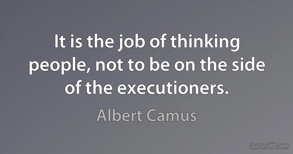 It is the job of thinking people, not to be on the side of the executioners. (Albert Camus)