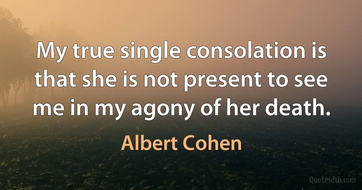 My true single consolation is that she is not present to see me in my agony of her death. (Albert Cohen)