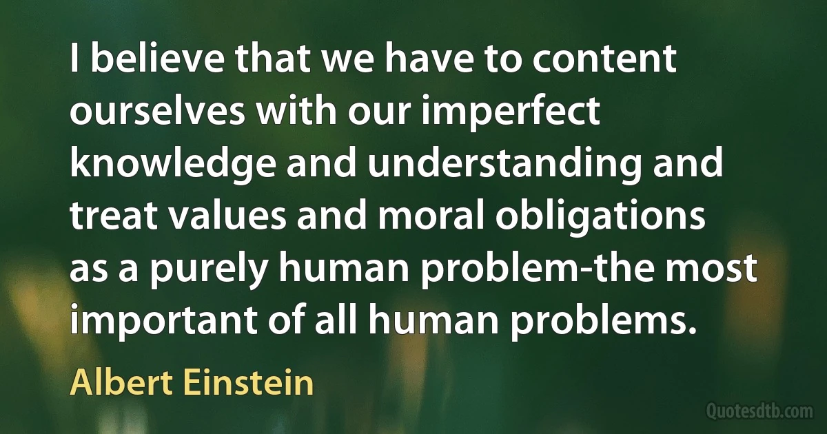 I believe that we have to content ourselves with our imperfect knowledge and understanding and treat values and moral obligations as a purely human problem-the most important of all human problems. (Albert Einstein)