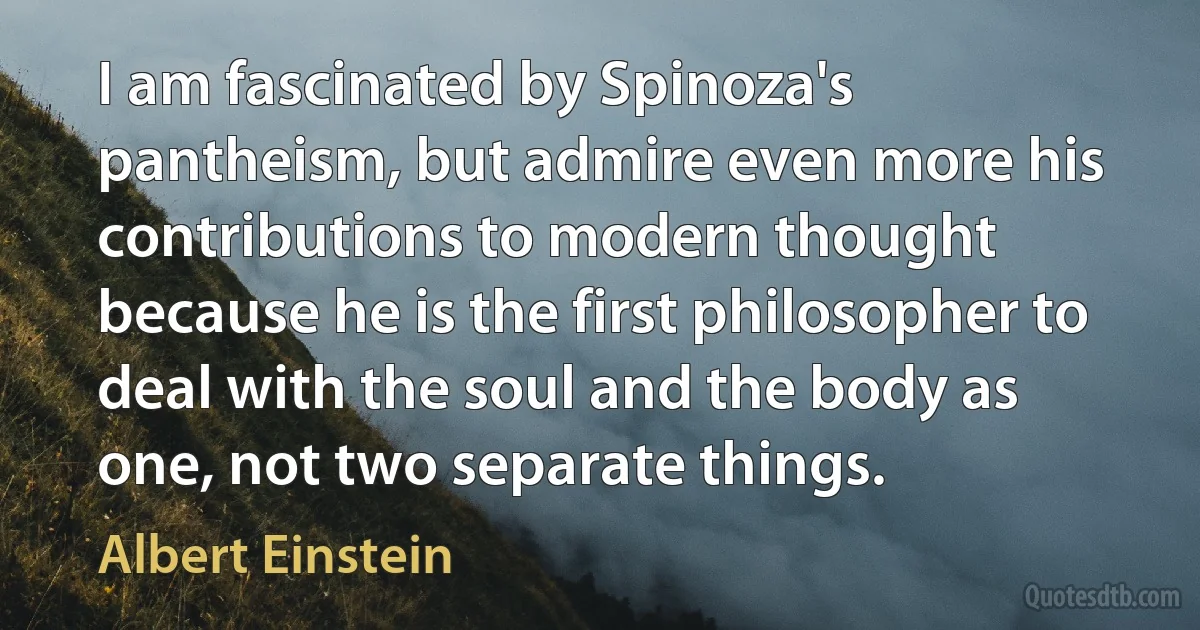 I am fascinated by Spinoza's pantheism, but admire even more his contributions to modern thought because he is the first philosopher to deal with the soul and the body as one, not two separate things. (Albert Einstein)