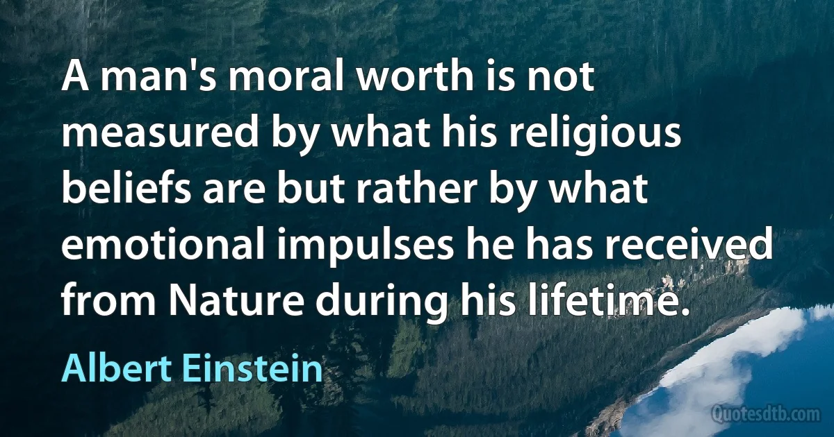 A man's moral worth is not measured by what his religious beliefs are but rather by what emotional impulses he has received from Nature during his lifetime. (Albert Einstein)