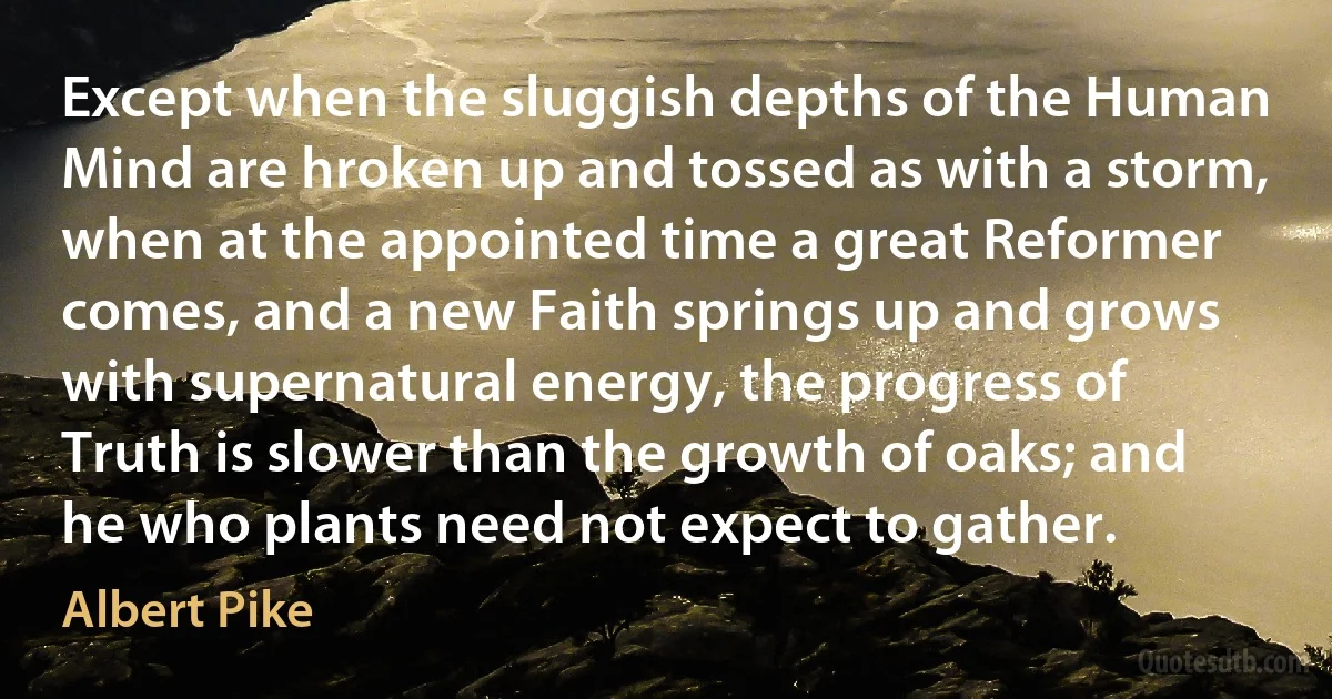 Except when the sluggish depths of the Human Mind are hroken up and tossed as with a storm, when at the appointed time a great Reformer comes, and a new Faith springs up and grows with supernatural energy, the progress of Truth is slower than the growth of oaks; and he who plants need not expect to gather. (Albert Pike)