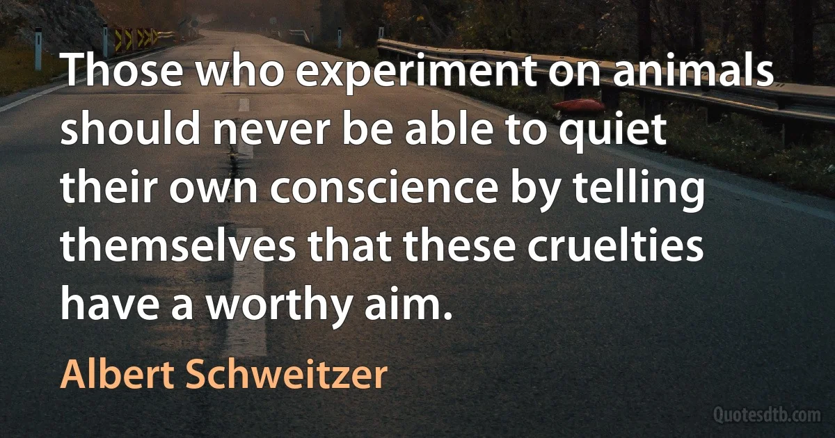 Those who experiment on animals should never be able to quiet their own conscience by telling themselves that these cruelties have a worthy aim. (Albert Schweitzer)