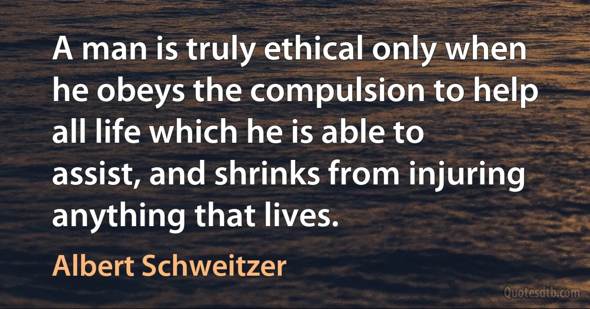 A man is truly ethical only when he obeys the compulsion to help all life which he is able to assist, and shrinks from injuring anything that lives. (Albert Schweitzer)