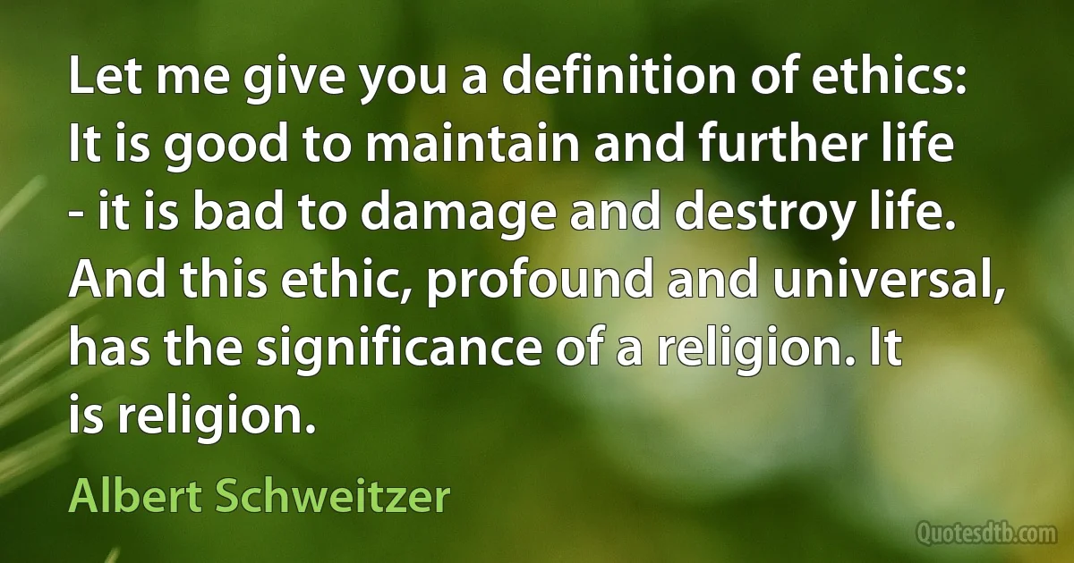 Let me give you a definition of ethics: It is good to maintain and further life - it is bad to damage and destroy life. And this ethic, profound and universal, has the significance of a religion. It is religion. (Albert Schweitzer)