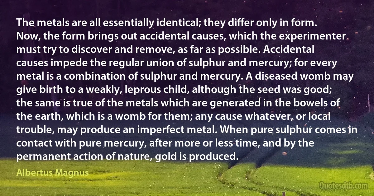 The metals are all essentially identical; they differ only in form. Now, the form brings out accidental causes, which the experimenter must try to discover and remove, as far as possible. Accidental causes impede the regular union of sulphur and mercury; for every metal is a combination of sulphur and mercury. A diseased womb may give birth to a weakly, leprous child, although the seed was good; the same is true of the metals which are generated in the bowels of the earth, which is a womb for them; any cause whatever, or local trouble, may produce an imperfect metal. When pure sulphur comes in contact with pure mercury, after more or less time, and by the permanent action of nature, gold is produced. (Albertus Magnus)