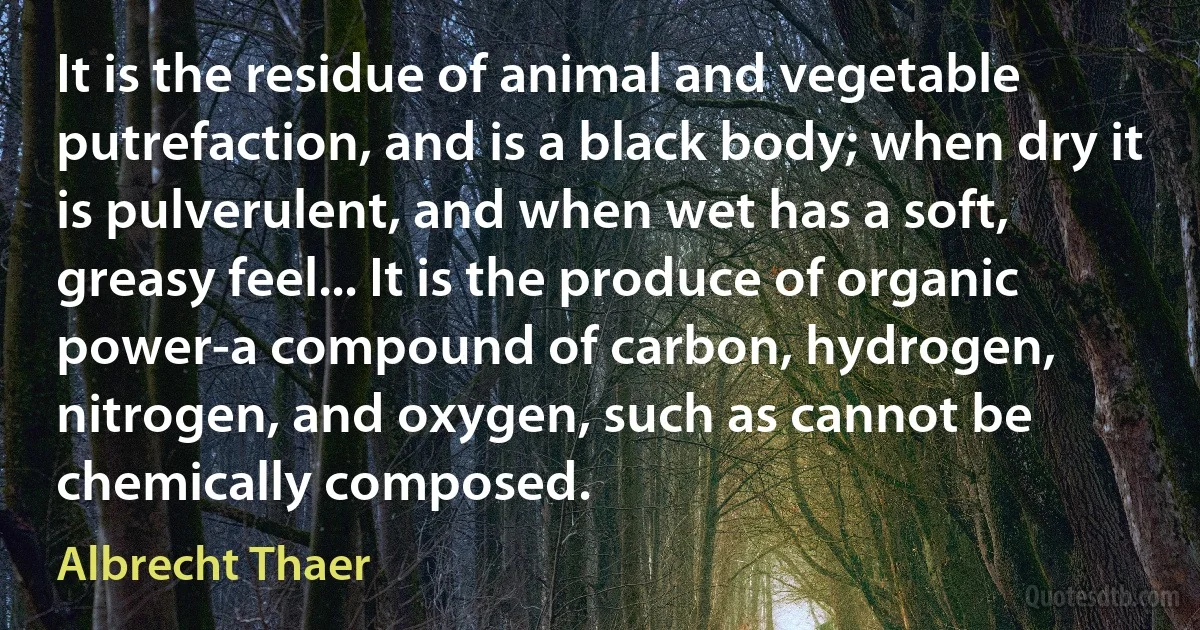 It is the residue of animal and vegetable putrefaction, and is a black body; when dry it is pulverulent, and when wet has a soft, greasy feel... It is the produce of organic power-a compound of carbon, hydrogen, nitrogen, and oxygen, such as cannot be chemically composed. (Albrecht Thaer)