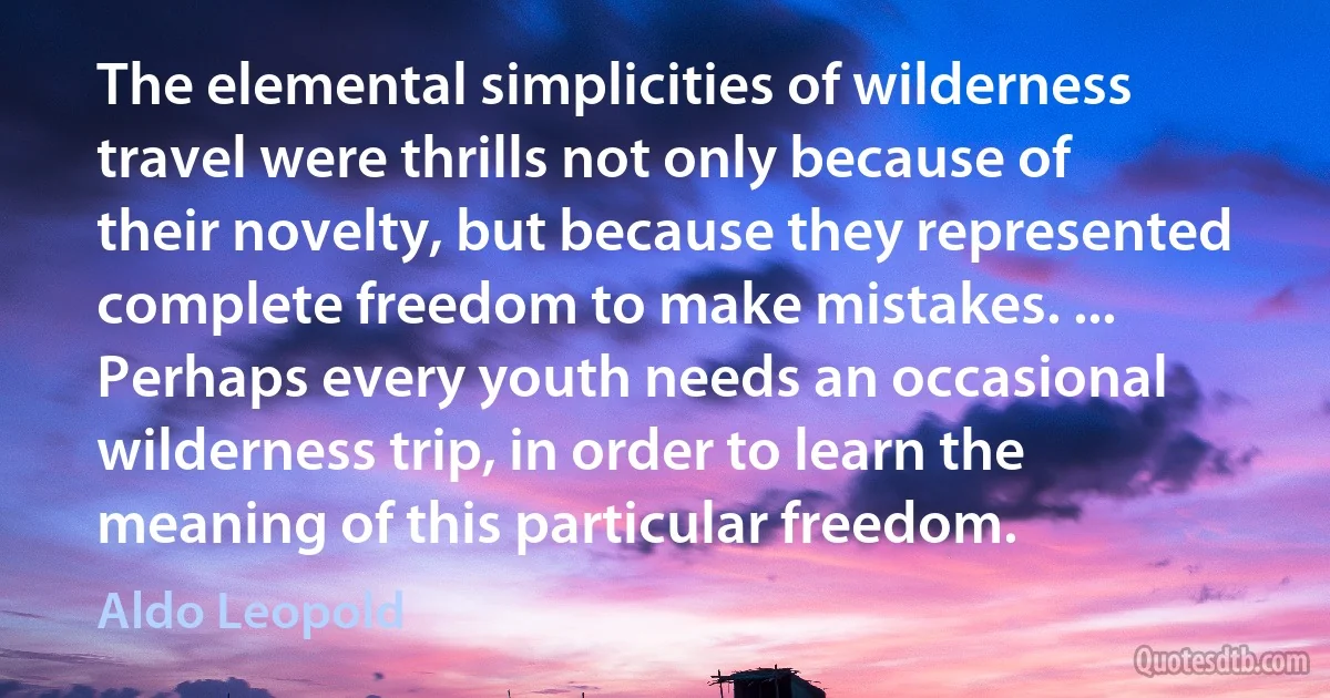 The elemental simplicities of wilderness travel were thrills not only because of their novelty, but because they represented complete freedom to make mistakes. ... Perhaps every youth needs an occasional wilderness trip, in order to learn the meaning of this particular freedom. (Aldo Leopold)