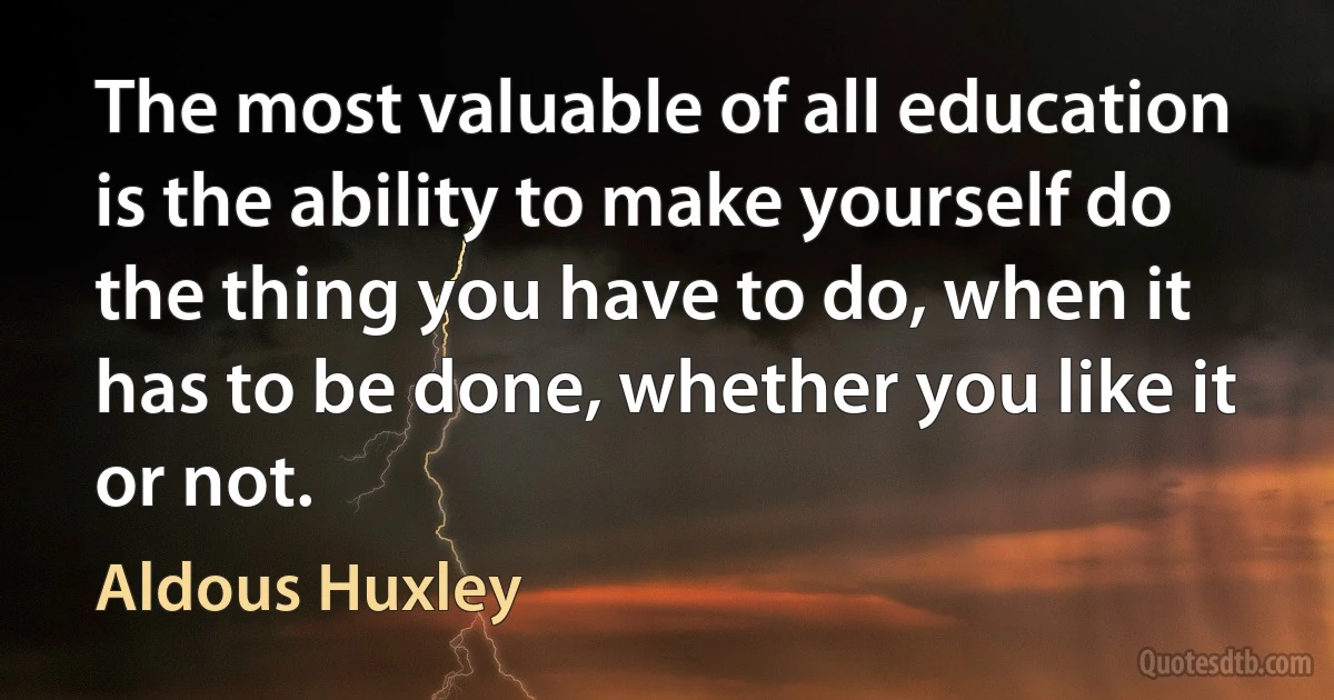 The most valuable of all education is the ability to make yourself do the thing you have to do, when it has to be done, whether you like it or not. (Aldous Huxley)