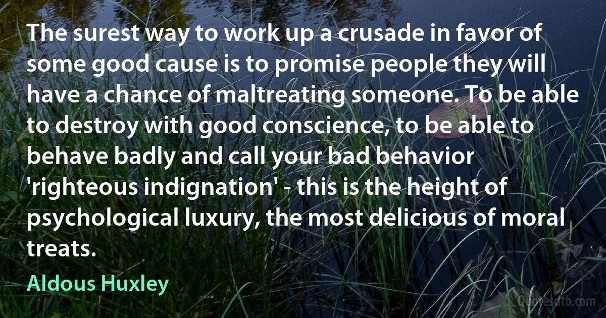 The surest way to work up a crusade in favor of some good cause is to promise people they will have a chance of maltreating someone. To be able to destroy with good conscience, to be able to behave badly and call your bad behavior 'righteous indignation' - this is the height of psychological luxury, the most delicious of moral treats. (Aldous Huxley)