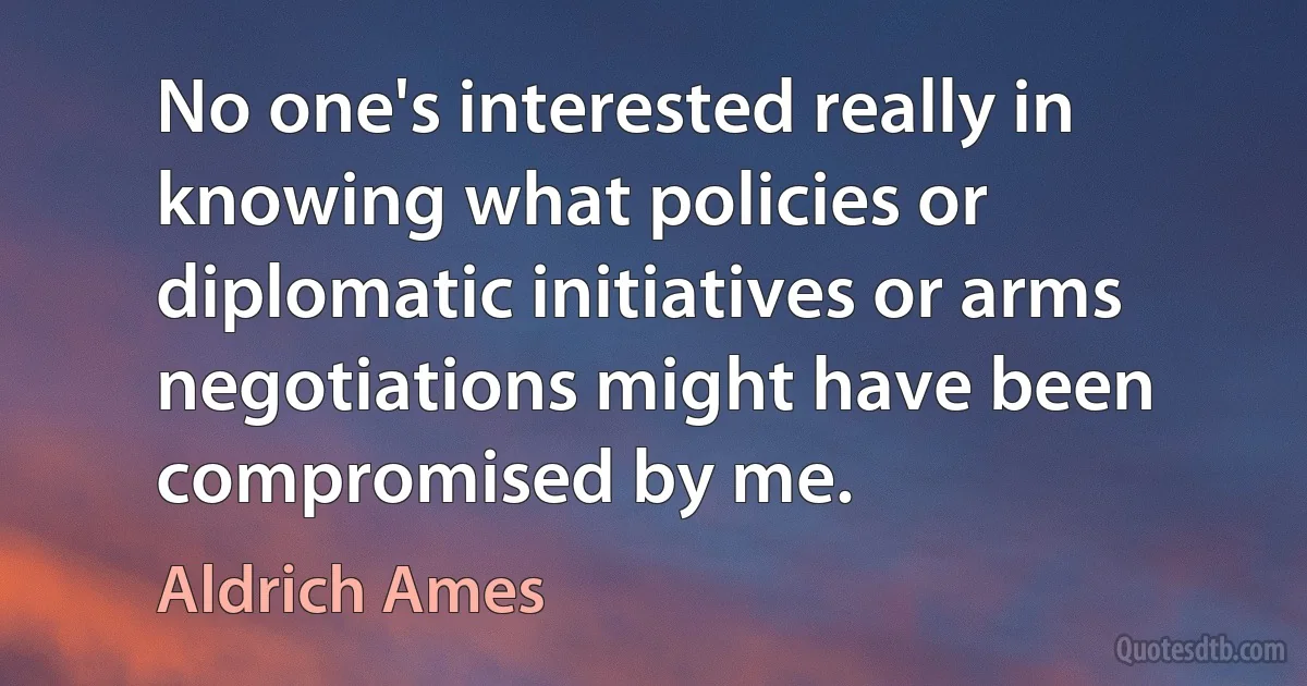 No one's interested really in knowing what policies or diplomatic initiatives or arms negotiations might have been compromised by me. (Aldrich Ames)