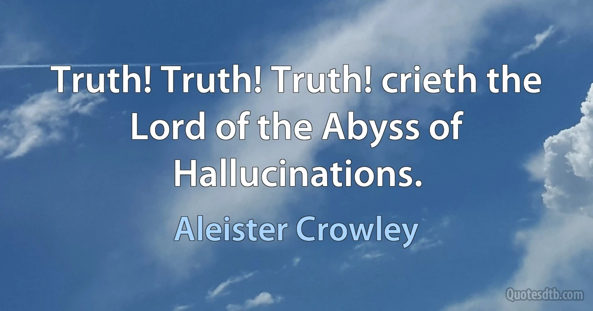 Truth! Truth! Truth! crieth the Lord of the Abyss of Hallucinations. (Aleister Crowley)