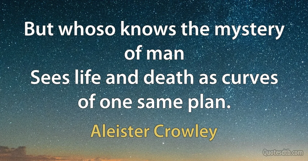 But whoso knows the mystery of man
Sees life and death as curves of one same plan. (Aleister Crowley)