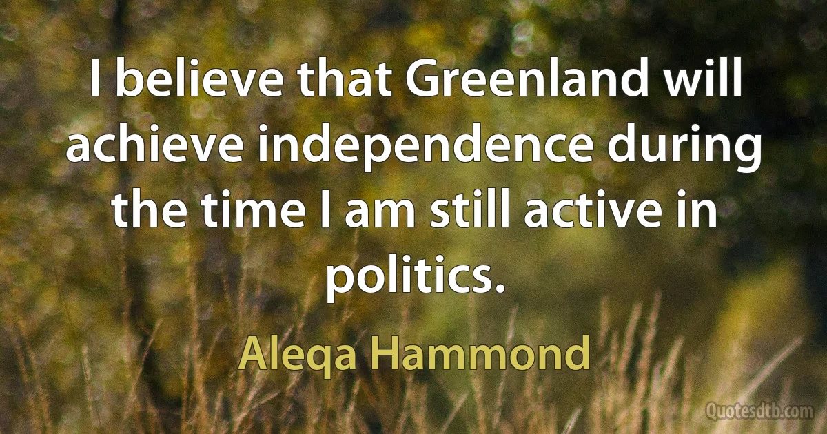 I believe that Greenland will achieve independence during the time I am still active in politics. (Aleqa Hammond)