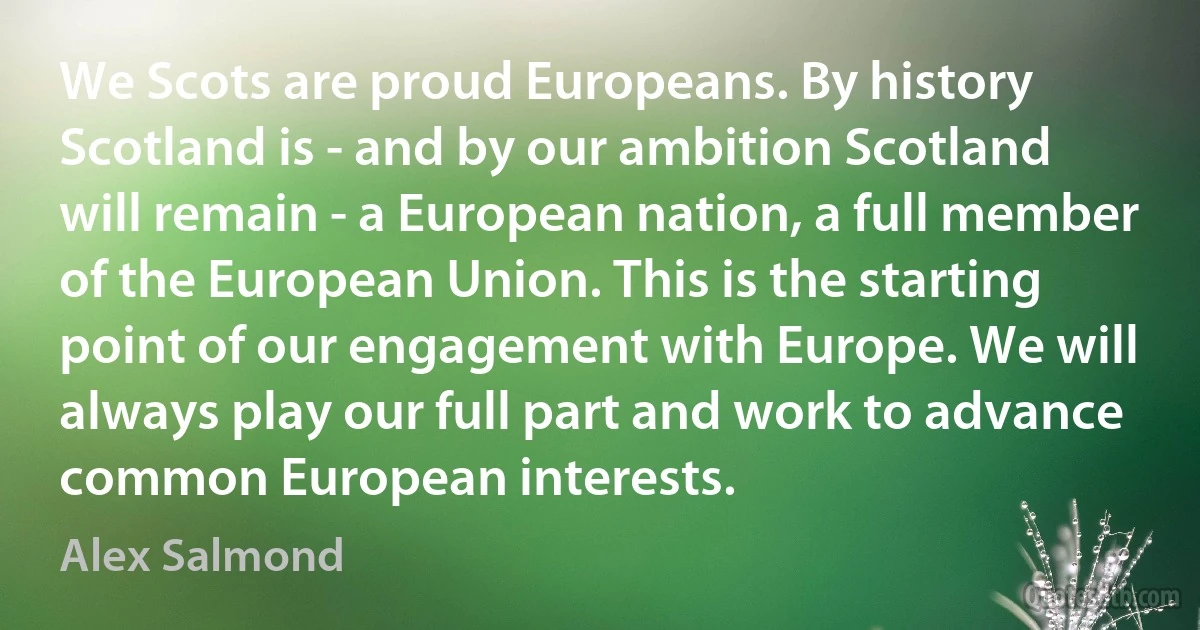 We Scots are proud Europeans. By history Scotland is - and by our ambition Scotland will remain - a European nation, a full member of the European Union. This is the starting point of our engagement with Europe. We will always play our full part and work to advance common European interests. (Alex Salmond)