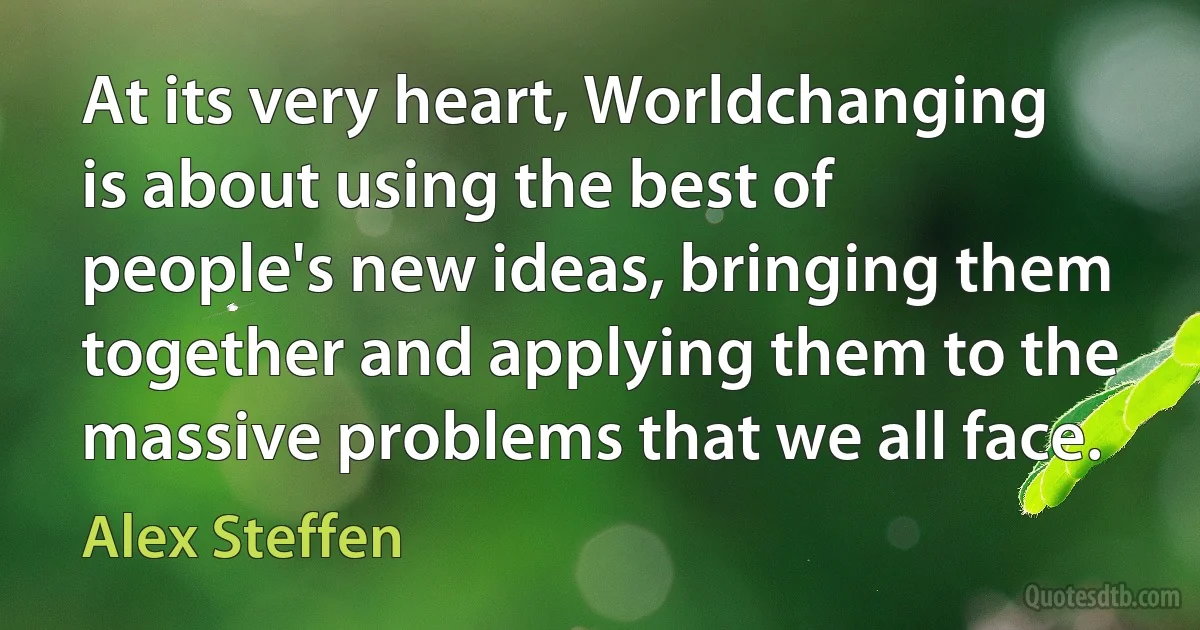 At its very heart, Worldchanging is about using the best of people's new ideas, bringing them together and applying them to the massive problems that we all face. (Alex Steffen)