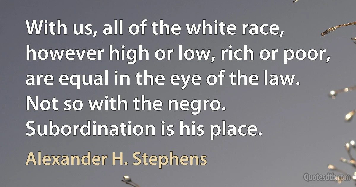 With us, all of the white race, however high or low, rich or poor, are equal in the eye of the law. Not so with the negro. Subordination is his place. (Alexander H. Stephens)