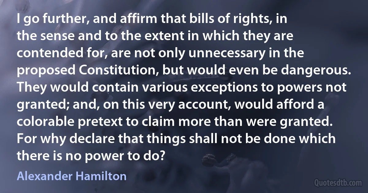 I go further, and affirm that bills of rights, in the sense and to the extent in which they are contended for, are not only unnecessary in the proposed Constitution, but would even be dangerous. They would contain various exceptions to powers not granted; and, on this very account, would afford a colorable pretext to claim more than were granted. For why declare that things shall not be done which there is no power to do? (Alexander Hamilton)